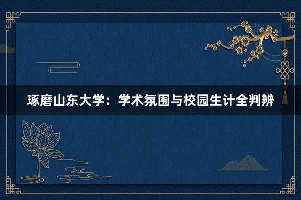 琢磨山东大学：学术氛围与校园生计全判辨