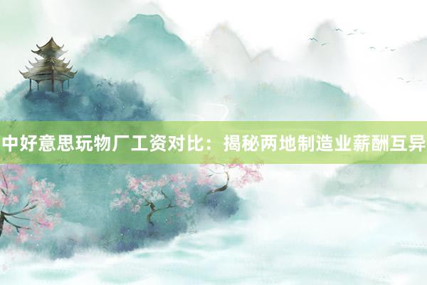 中好意思玩物厂工资对比：揭秘两地制造业薪酬互异